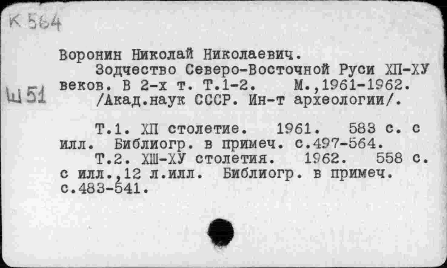 ﻿U15i
Воронин Николай Николаевич.
Зодчество Северо-Восточной Руси ХП-ХУ веков. В 2-х т. Т.1-2. М.,1961-1962.
/Акад.наук СССР. Ин-т археологии/.
Т.1. ХП столетие. 1961.	583 с. с
илл. Библиогр. в примеч. с.497-564.
Т.2. ХШ-ХУ столетия. 1962.	558 с.
с илл.,12 л.илл. Библиогр. в примеч. с.483-541.